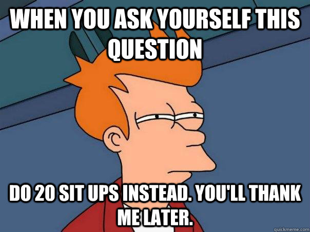 when you ask yourself this question do 20 sit ups instead. You'll thank me later.  Futurama Fry