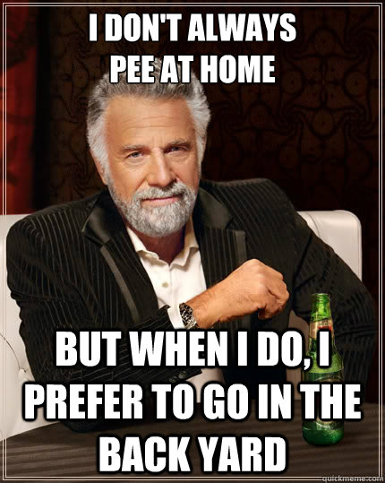 I don't always 
pee at home but when i do, I prefer to go in the back yard  The Most Interesting Man In The World