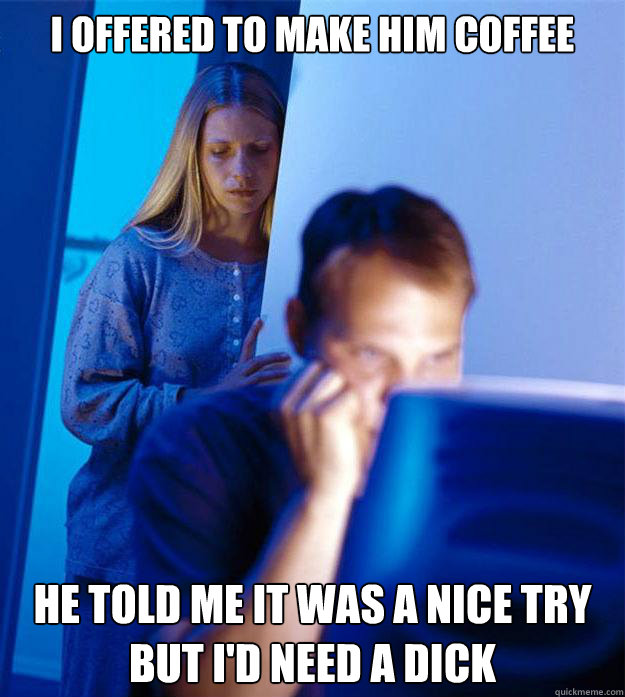 I offered to make him coffee he told me it was a nice try but I'd need a dick - I offered to make him coffee he told me it was a nice try but I'd need a dick  Redditors Wife