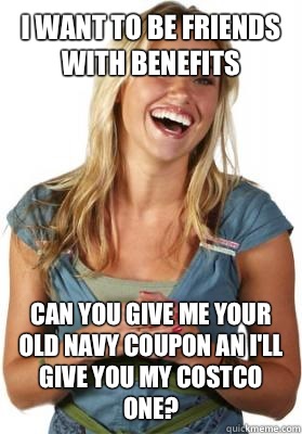 I want to be friends with benefits Can you give me your old navy coupon an i'll give you my Costco one?  Friend Zone Fiona