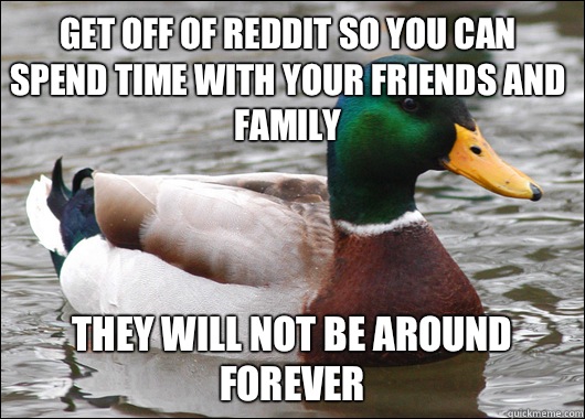 Get off of Reddit so you can spend time with your friends and family They will not be around forever  Actual Advice Mallard