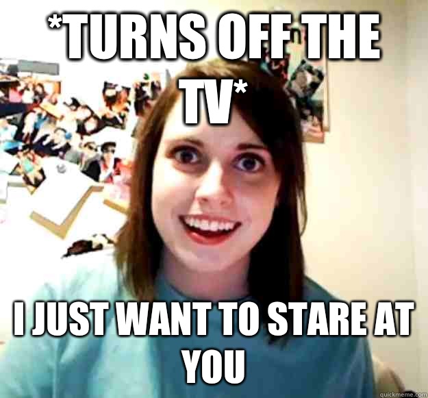 *Turns off the tv* I just want to stare at you  Overly Attached Girlfriend