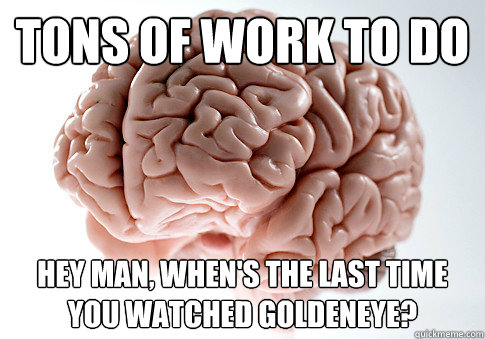 Tons of work to do Hey man, when's the last time you watched goldeneye?  Scumbag Brain