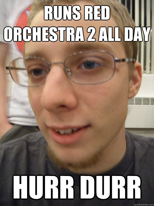 Runs Red Orchestra 2 all day HURR DURR  