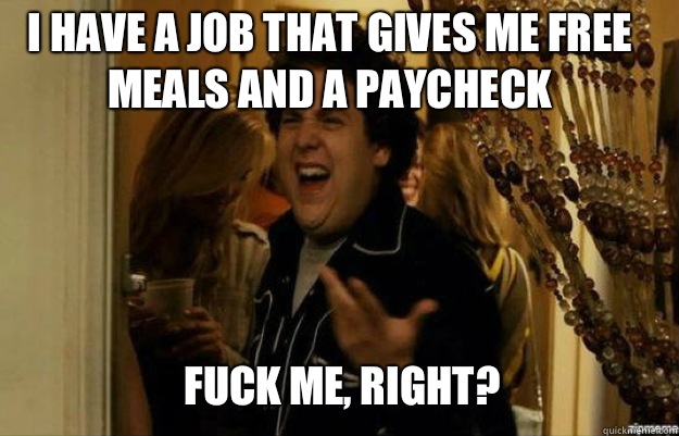 I have a job that gives me free meals and a paycheck FUCK ME, RIGHT?  fuck me right