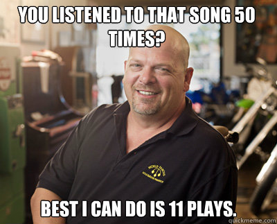 You listened to that song 50 times? Best I can do is 11 plays.  - You listened to that song 50 times? Best I can do is 11 plays.   Pawn Stars