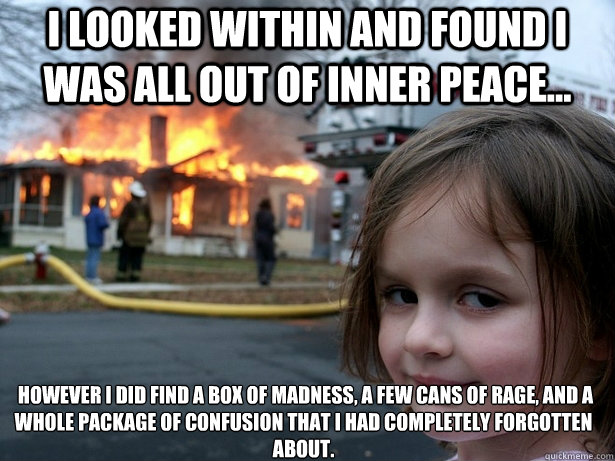 I looked within and found I was all out of inner peace...  however I did find a box of Madness, a few cans of Rage, and a whole package of Confusion that I had completely forgotten about.  Disaster Girl