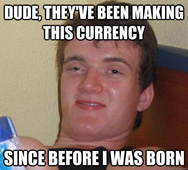 Dude, they've been making this currency  Since before I was born - Dude, they've been making this currency  Since before I was born  10 Guy