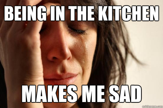 Being in the kitchen makes me sad  First World Problems
