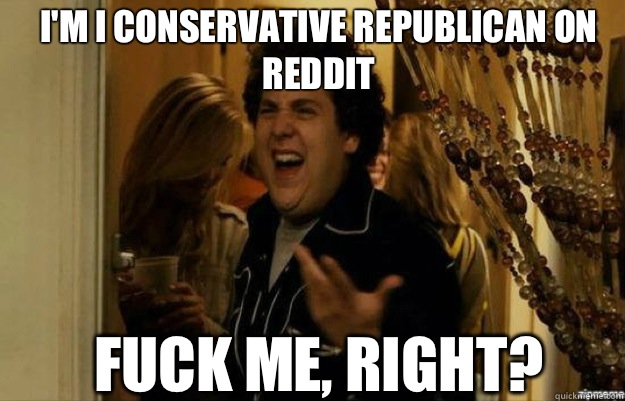 I'm I conservative republican on reddit FUCK ME, RIGHT?  fuck me right