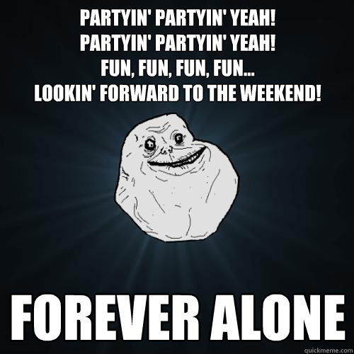 Partyin' Partyin' yeah! 
Partyin' Partyin' yeah! 
fun, fun, fun, fun...
lookin' forward to the weekend! forever alone  Forever Alone