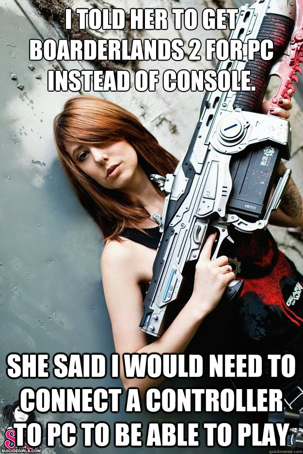 I told her to get boarderlands 2 for PC instead of console. She said I would need to connect a controller to PC to be able to play - I told her to get boarderlands 2 for PC instead of console. She said I would need to connect a controller to PC to be able to play  Fake Gamer Girl