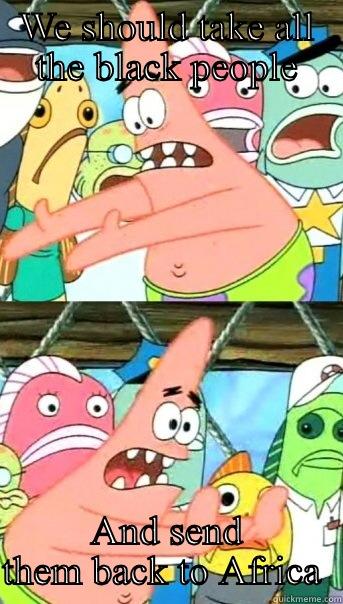 WE SHOULD TAKE ALL THE BLACK PEOPLE AND SEND THEM BACK TO AFRICA  Push it somewhere else Patrick