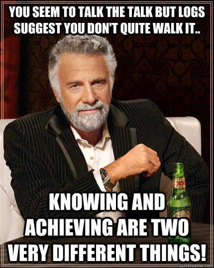 you seem to talk the talk but logs suggest you don't quite walk it.. knowing and achieving are two very different things!  The Most Interesting Man In The World