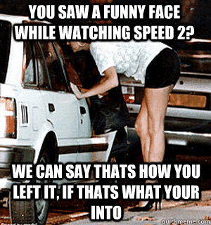 You saw a funny face while watching speed 2? We can say thats how you left it, if thats what your into - You saw a funny face while watching speed 2? We can say thats how you left it, if thats what your into  Karma Whore