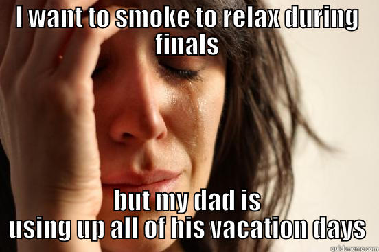 I WANT TO SMOKE TO RELAX DURING FINALS BUT MY DAD IS USING UP ALL OF HIS VACATION DAYS First World Problems