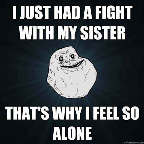 i just had a fight with my sister that's why i feel so alone  Forever Alone
