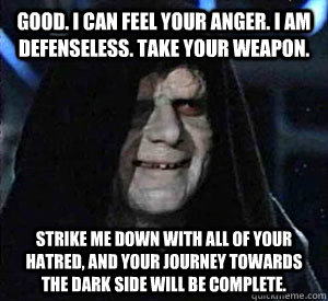 Good. I can feel your anger. I am defenseless. Take your weapon.  Strike me down with all of your hatred, and your journey towards the dark side will be complete.  Happy Emperor Palpatine