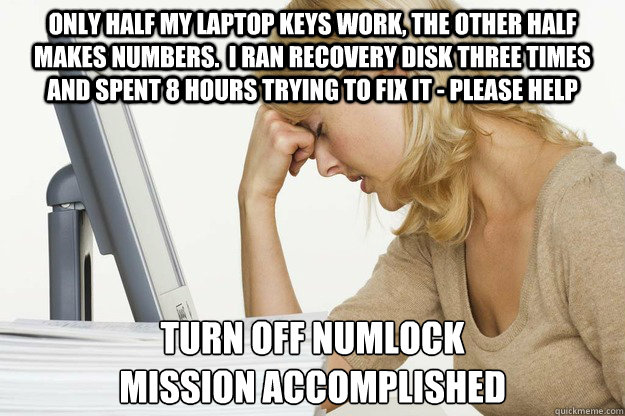 only half my laptop keys work, the other half makes numbers.  i ran recovery disk three times and spent 8 hours trying to fix it - please help turn off numlock
mission accomplished - only half my laptop keys work, the other half makes numbers.  i ran recovery disk three times and spent 8 hours trying to fix it - please help turn off numlock
mission accomplished  Misc