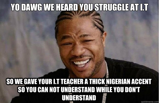 Yo dawg we heard you struggle at i.t So we gave your i.t teacher a thick nigerian accent so you can not understand while you don't understand  Xzibit Yo Dawg