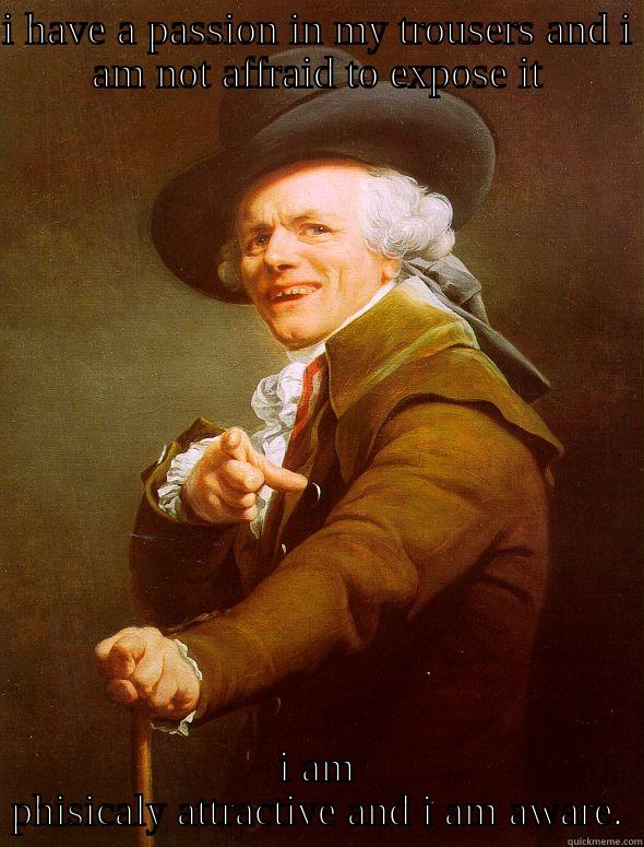 I HAVE A PASSION IN MY TROUSERS AND I AM NOT AFFRAID TO EXPOSE IT I AM PHISICALY ATTRACTIVE AND I AM AWARE. Joseph Ducreux