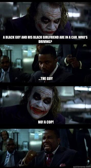 A black guy and his black girlfriend are in a car. Who's driving?  ...the Guy No! A cop! - A black guy and his black girlfriend are in a car. Who's driving?  ...the Guy No! A cop!  Joker with Black guy
