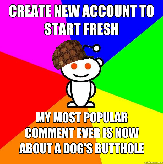 CREATE NEW ACCOUNT TO START FRESH MY MOST POPULAR
COMMENT EVER IS NOW
ABOUT A DOG'S BUTTHOLE - CREATE NEW ACCOUNT TO START FRESH MY MOST POPULAR
COMMENT EVER IS NOW
ABOUT A DOG'S BUTTHOLE  Scumbag Redditor