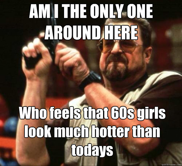 AM I THE ONLY ONE AROUND HERE Who feels that 60s girls look much hotter than todays - AM I THE ONLY ONE AROUND HERE Who feels that 60s girls look much hotter than todays  AM I THE ONLY ONE AROUND HERE...