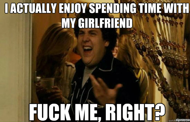 I actually enjoy spending time with my girlfriend FUCK ME, RIGHT? - I actually enjoy spending time with my girlfriend FUCK ME, RIGHT?  fuck me right