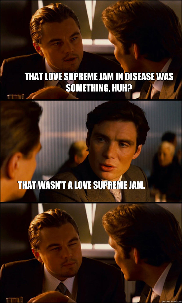 that love supreme jam in disease was something, huh? that wasn't a love supreme jam. - that love supreme jam in disease was something, huh? that wasn't a love supreme jam.  Inception