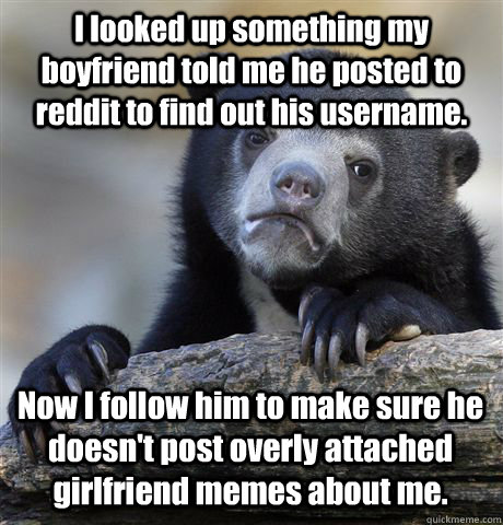 I looked up something my boyfriend told me he posted to reddit to find out his username. Now I follow him to make sure he doesn't post overly attached girlfriend memes about me. - I looked up something my boyfriend told me he posted to reddit to find out his username. Now I follow him to make sure he doesn't post overly attached girlfriend memes about me.  Confession Bear