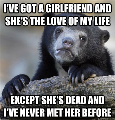 I've got a girlfriend and she's the love of my life except she's dead and I've never met her before  Confession Bear