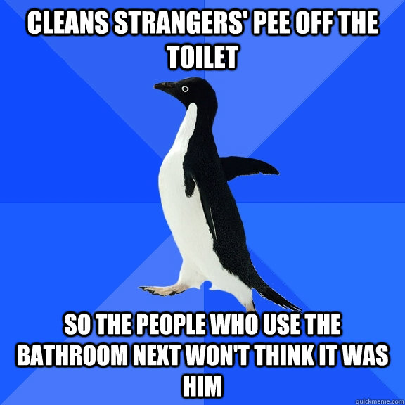 cleans strangers' pee off the toilet So the people who use the bathroom next won't think it was him  Socially Awkward Penguin