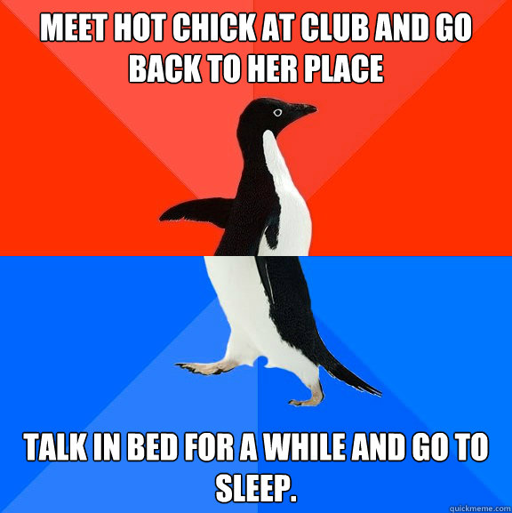 Meet hot chick at club and go back to her place Talk in bed for a while and go to sleep.  Socially Awesome Awkward Penguin