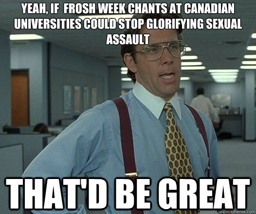 Yeah, if  frosh week chants at canadian universities could stop glorifying sexual assault That'd be great  Lumbergh