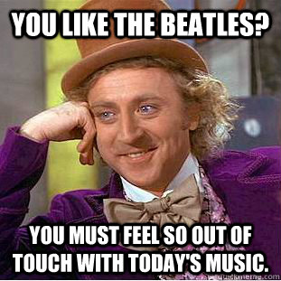 You like the beatles? you must feel so out of touch with today's music.  Creepy Wonka
