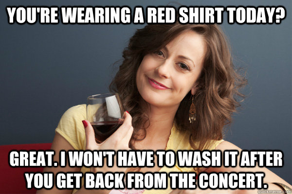 You're wearing a red shirt today? Great. I won't have to wash it after you get back from the concert.  Forever Resentful Mother