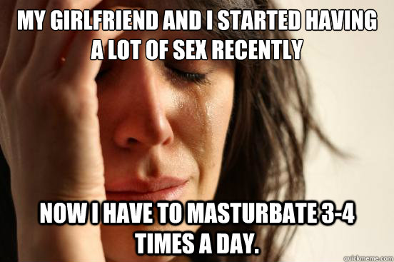 My girlfriend and I started having a lot of sex recently Now I have to masturbate 3-4 times a day.  First World Problems