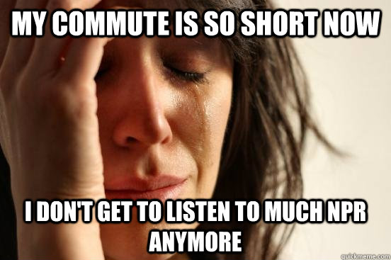 My commute is so short now I don't get to listen to much NPR anymore  First World Problems