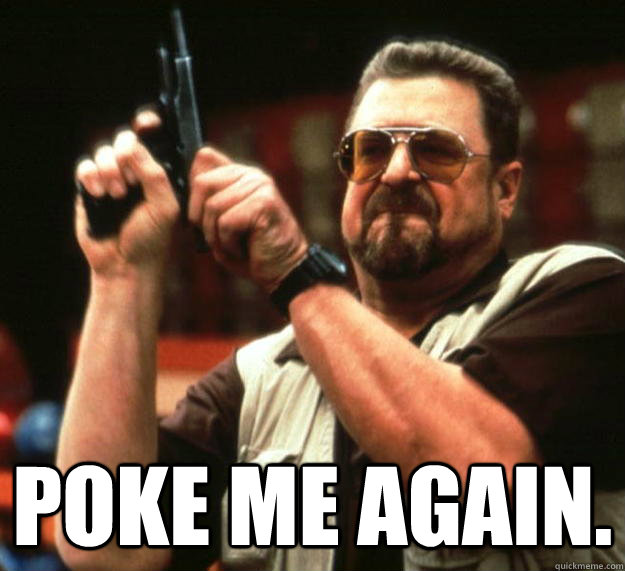  poke me again.  Angry Walter
