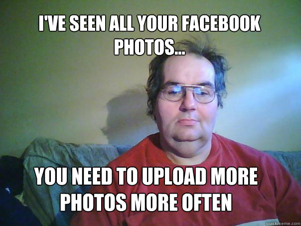 i'VE SEEN ALL YOUR FACEBOOK PHOTOS... YOU NEED TO UPLOAD MORE PHOTOS MORE OFTEN  