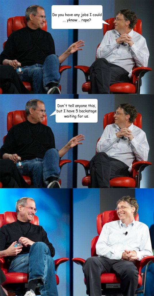 Do you have any jobs I could ... yknow .. rape? Don't tell anyone this, but I have 5 backstage waiting for us.  - Do you have any jobs I could ... yknow .. rape? Don't tell anyone this, but I have 5 backstage waiting for us.   Steve Jobs vs Bill Gates