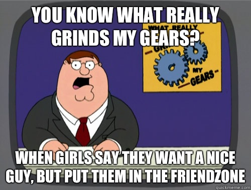 you know what really grinds my gears? When girls say they want a nice guy, but put them in the friendzone - you know what really grinds my gears? When girls say they want a nice guy, but put them in the friendzone  You know what really grinds my gears
