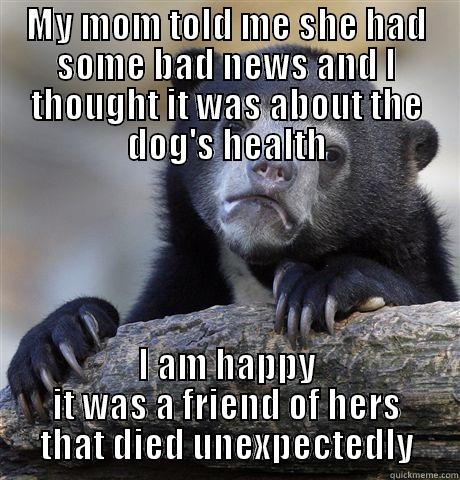 MY MOM TOLD ME SHE HAD SOME BAD NEWS AND I THOUGHT IT WAS ABOUT THE DOG'S HEALTH I AM HAPPY IT WAS A FRIEND OF HERS THAT DIED UNEXPECTEDLY Confession Bear