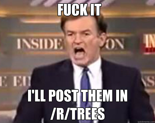 FUCK IT I'll post them in /r/trees  fuck it bill