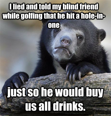 I lied and told my blind friend while golfing that he hit a hole-in-one just so he would buy us all drinks.   - I lied and told my blind friend while golfing that he hit a hole-in-one just so he would buy us all drinks.    Confession Bear