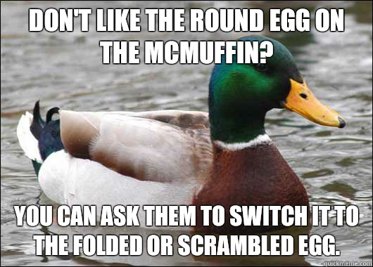 Don't like the round egg on the Mcmuffin? You can ask them to switch it to the folded or scrambled egg.  Actual Advice Mallard