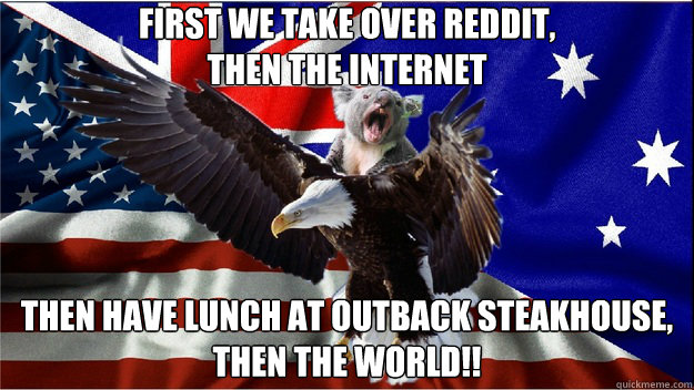 first we take over reddit,
then the internet then have lunch at outback steakhouse, 
Then the world!! - first we take over reddit,
then the internet then have lunch at outback steakhouse, 
Then the world!!  Team Ameristralia, with our powers combined....