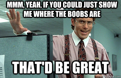 Mmm, yeah, If you could just show me where the boobs are that'd be great  Office Space