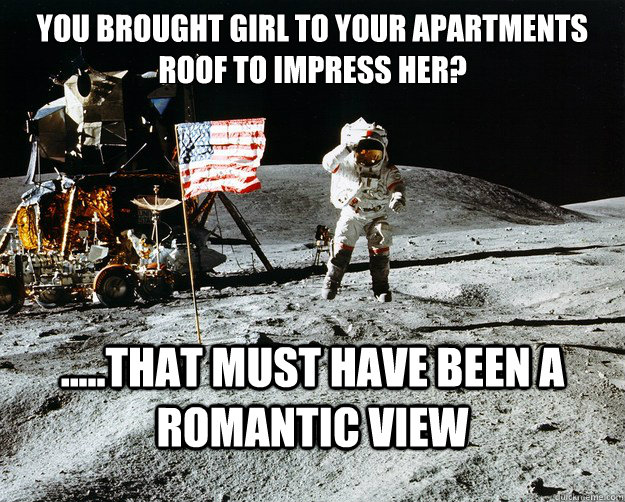 You brought girl to your apartments roof to impress her? .....That must have been a romantic view  Unimpressed Astronaut